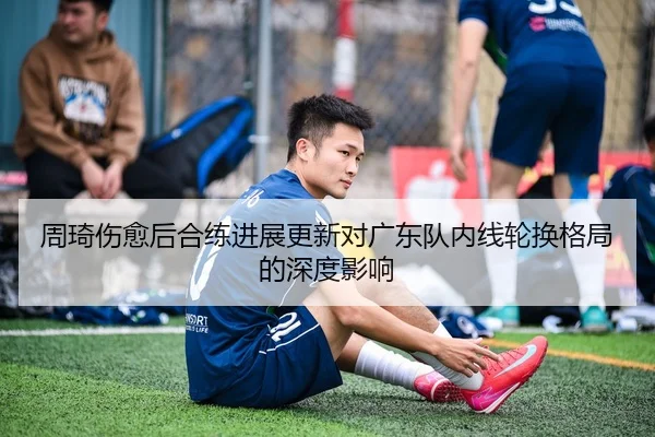 周琦伤愈后合练进展更新对广东队内线轮换格局的深度影响