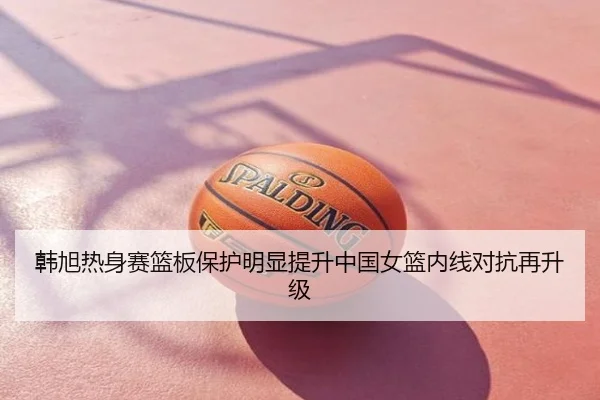 韩旭热身赛篮板保护明显提升中国女篮内线对抗再升级